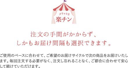 楽チン。ご使用のペースに合わせて、ご希望のお届けサイクルで次の商品をお届けいたします。毎回注文する必要がなく、注文し忘れることなく、ご都合に合わせて安心して続けられます。