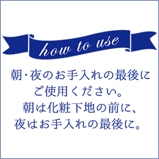 how to use「朝・夜のお手入れの最後にご使用ください。朝は化粧下地の前に、夜はお手入れの最後に。」