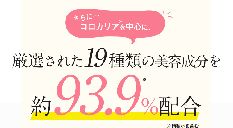 さらに…コロカリアを中心に、厳選された19種類の美容成分を約93.9%配合 ※精製水を含む