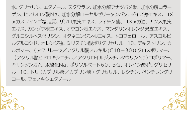 水、グリセリン、エタノール、スクワラン、加水分解アナツバメ巣、加水分解コラーゲン、ヒアルロン酸Ｎａ、加水分解ローヤルゼリータンパク、ダイズ芽エキス、コメヌカスフィンゴ糖脂質、ザクロ果実エキス、フィチン酸、コメヌカ油、ナツメ果実エキス、カンゾウ根エキス、オウゴン根エキス、マンダリンオレンジ果皮エキス、グルコシルへスぺリジン、オタネニンジン根エキス、トコフェロール、アスコルビルグルコシド、オレンジ油、ミリスチン酸ポリグリセリル－１０、デキストリン、カルボマー、（アクリレーツ／アクリル酸アルキル(Ｃ１０－３０))クロスポリマー、（アクリル酸ヒドロキシエチル／アクリロイルジメチルタウリンＮａ）コポリマー、キサンタンガム、水酸化Ｎａ、ポリソルベート６０、ＢＧ、オレイン酸ポリグリセリル－１０、トリ（カプリル酸／カプリン酸）グリセリル、レシチン、ペンチレングリコール、フェノキシエタノール