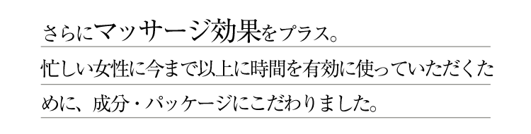 さらにマッサージ効果をプラス。忙しい女性に今まで以上に時間を有効に使っていただくために、成分・パッケージにこだわりました。