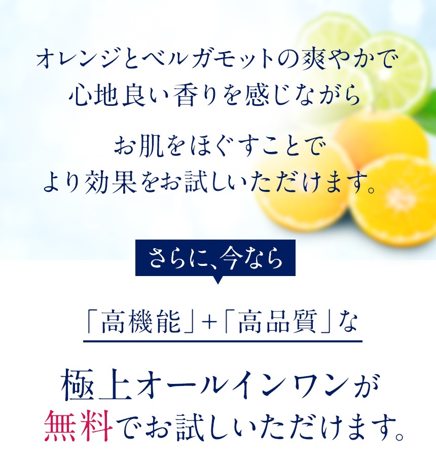 オレンジとベルガモットの爽やかで心地よい香りを感じながらお肌をほぐすことでより効果を実感いただけます。さらに、今なら「高機能」＋「高品質」なエイジングケアジェル（※年齢に応じたスキンケア）が無料でお試しいただけます。