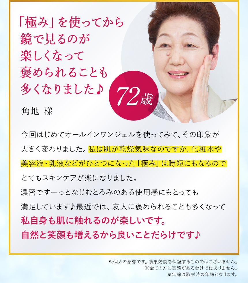 これひとつでハリもツヤも感じられ、翌朝の肌が全然違いました。（72歳/角地様）「今回はじめてオールインワンジェルを使ってみて、その印象が大きく変わりました。私は肌が乾燥気味なのですが、化粧水や美容液・乳液などがひとつになった「極み」はこれ1本で十分だなという印象。うるおうだけでなく使い始めて2～3日で「あれ？ちょっと違う」と気づきました。保湿力があるから肌が柔らかくなった感じがありましたし、これを塗って眠った日の朝は、ハリもツヤも感じられて肌がぜんぜん違うことに気づきました！」（※個人の感想です。効能効果を保証するものではございません。）