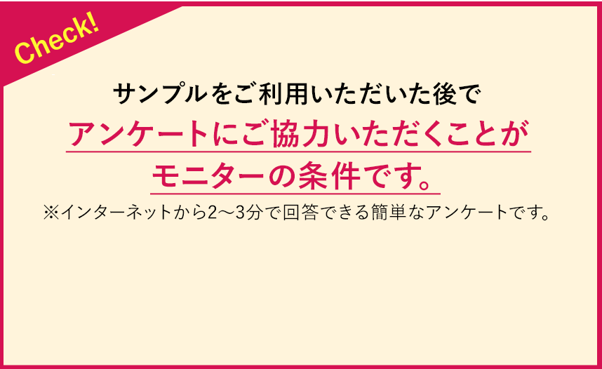 Check!10日分のサンプルをご利用いただいた後で、アンケートにご協力いただきことがモニターの条件です。※インターネットから2~3分で回答できる簡単なアンケートです。