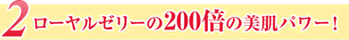 2ローヤルゼリーの200倍の美肌パワー！