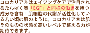 コロカリア<sup>&reg;</sup>はエイジングケアで注目されるタンパク質「EGF」と同様の働きをもつ成分を含有！肌細胞の代謝が活性化している若い頃の肌のように、コロカリアは肌そのものの状態を高いレベルで整える力が期待できます。