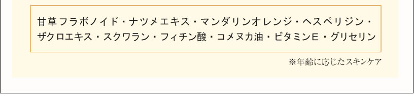 甘草フラボノイド・ナツメエキス・マンダリンオレンジ・ヘスペリジン・ザクロエキス・スクワラン・フィチン酸・コメヌカ油・ビタミンE・グリセリン