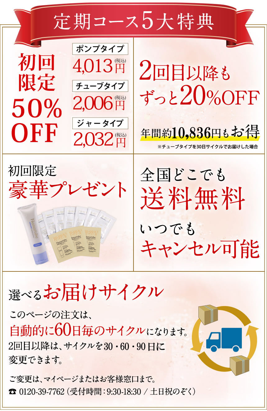 定期コース5大特典「初回限定50%OFF」「2回目以降もずっと20%OFF」「初回限定豪華プレゼント」「全国どこでも送料無料」「選べるお届けサイクル、お届けサイクルは30日、60日、90日、120日から選択可能です」ご変更は、マイページまたはお客様窓口まで、0120-39-7762（受付時間：9:30～18:30/土日祝のぞく）