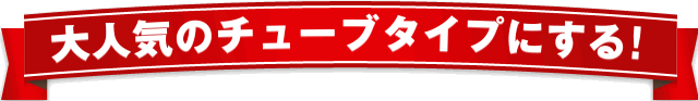 大人気のチューブタイプにする!
