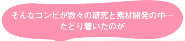 そんなコンビが数々の研究と素材開発の中…たどり着いたのが