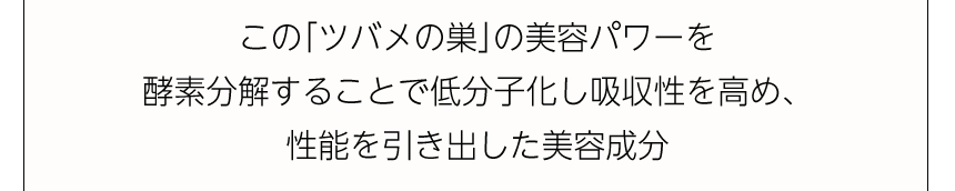 この「ツバメの巣」の美容パワーを酵素分解することで低分子化し吸収性を高め、性能を引き出した美容成分