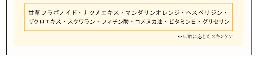 甘草フラボノイド・ナツメエキス・マンダリンオレンジ・ヘスペリジン・ザクロエキス・スクワラン・フィチン酸・コメヌカ油・ビタミンＥ・グリセリン