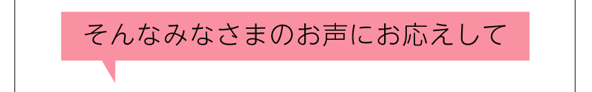 そんなみなさまのお声にお応えして