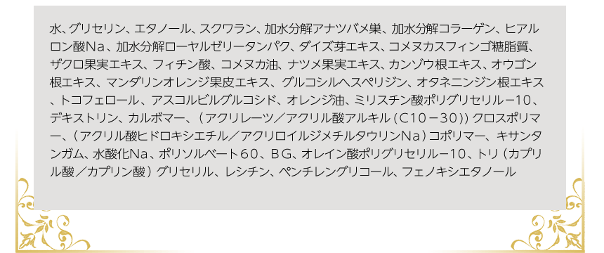 水、グリセリン、エタノール、スクワラン、加水分解アナツバメ巣、加水分解コラーゲン、ヒアルロン酸Ｎａ、加水分解ローヤルゼリータンパク、ダイズ芽エキス、コメヌカスフィンゴ糖脂質、ザクロ果実エキス、フィチン酸、コメヌカ油、ナツメ果実エキス、カンゾウ根エキス、オウゴン根エキス、マンダリンオレンジ果皮エキス、グルコシルへスぺリジン、オタネニンジン根エキス、トコフェロール、アスコルビルグルコシド、オレンジ油、ミリスチン酸ポリグリセリル－１０、デキストリン、カルボマー、（アクリレーツ／アクリル酸アルキル(Ｃ１０－３０))クロスポリマー、（アクリル酸ヒドロキシエチル／アクリロイルジメチルタウリンＮａ）コポリマー、キサンタンガム、水酸化Ｎａ、ポリソルベート６０、ＢＧ、オレイン酸ポリグリセリル－１０、トリ（カプリル酸／カプリン酸）グリセリル、レシチン、ペンチレングリコール、フェノキシエタノール