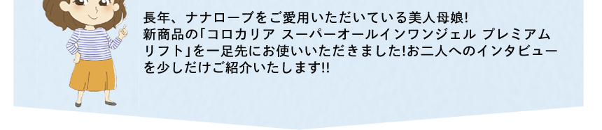 長年、ナナローブをご愛用いただいている美人母娘!新商品の「コロカリア スーパーオールインワンジェル プレミアムリフト」を一足先にお使いいただきました!お二人へのインタビューを少しだけご紹介いたします!!