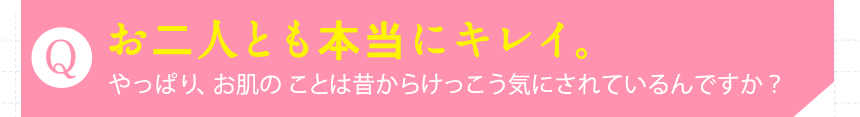 Qお二人とも本当にキレイ。やっぱり、お肌の ことは昔からけっこう気にされているんですか？