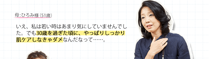 母:ひろみ様（51歳）いえ、私は若い時はあまり気にしていませんでした。でも30歳を過ぎた頃に、やっぱりしっかり肌ケアしなきゃダメなんだなって・・・・・・。