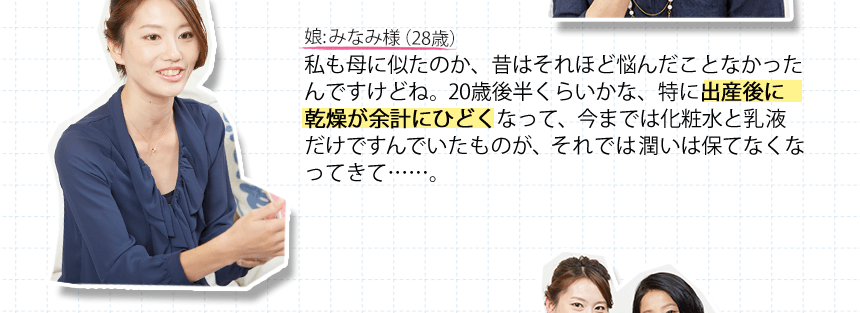 娘:みなみ様（28歳）私も母に似たのか、昔はそれほど悩んだことなかったんですけどね。20歳後半くらいかな、特に出産後に乾燥が余計にひどくなって、今までは化粧水と乳液だけですんでいたものが、それでは潤いは保てなくなってきて・・・・・・。