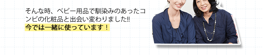 そんな時、ベビー用品で馴染みのあったコンビの化粧品と出会い変わりました!!今では一緒に使っています！