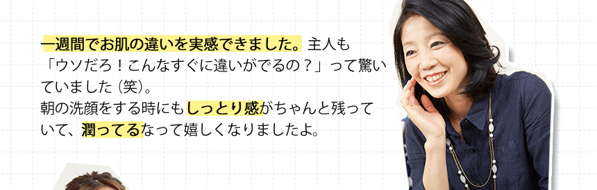 一週間でお肌の違いを実感できました。主人も「ウソだろ！こんなすぐに違いがでるの？」って驚いていました（笑）。朝の洗顔をする時にもしっとり感がちゃんと残っていて、潤ってるなって嬉しくなりましたよ。