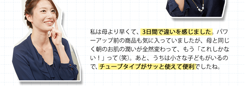 私は母より早くて、3日間で違いを感じました。パワーアップ前の商品も気に入っていましたが、母と同じく朝のお肌の潤いが全然変わって、もう「これしかない！」って（笑）。あと、うちは小さな子どもがいるので、チューブタイプがサッと使えて便利でしたね。