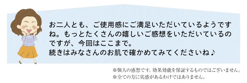 お二人とも、ご使用感にご満足いただいているようですね。もっとたくさんの嬉しいご感想をいただいているのですが、今回はここまで。
	続きはみなさんのお肌で確かめてみてくださいね♪　※個人の感想です。効果効能を保証するものではございません。※全ての方に実感があるわけではありません。
