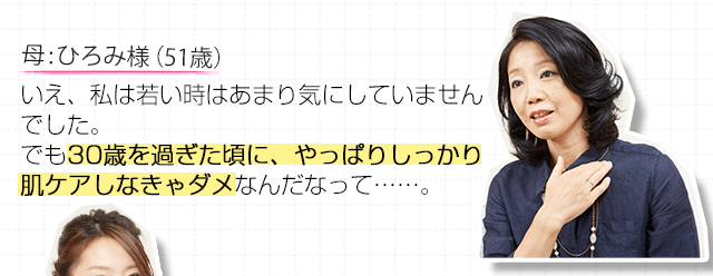 母:ひろみ様（51歳）いえ、私は若い時はあまり気にしていませんでした。でも30歳を過ぎた頃に、やっぱりしっかり肌ケアしなきゃダメなんだなって・・・・・・。