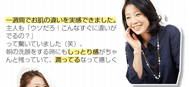 一週間でお肌の違いを実感できました。主人も「ウソだろ！こんなすぐに違いがでるの？」って驚いていました（笑）。朝の洗顔をする時にもしっとり感がちゃんと残っていて、潤ってるなって嬉しくなりましたよ。