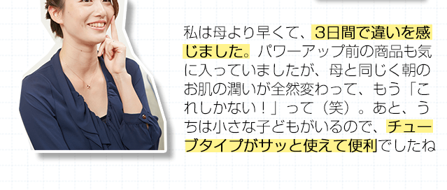 私は母より早くて、3日間で違いを感じました。パワーアップ前の商品も気に入っていましたが、母と同じく朝のお肌の潤いが全然変わって、もう「これしかない！」って（笑）。あと、うちは小さな子どもがいるので、チューブタイプがサッと使えて便利でしたね。