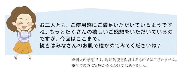 お二人とも、ご使用感にご満足いただいているようですね。もっとたくさんの嬉しいご感想をいただいているのですが、今回はここまで。
	続きはみなさんのお肌で確かめてみてくださいね♪　※個人の感想です。効果効能を保証するものではございません。※全ての方に実感があるわけではありません。
