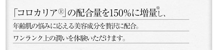 「コロカリア®」の配合量を150％に増量し、年齢肌の悩みに応える美容成分を贅沢に配合。ワンランク上の潤いを体験いただけます。