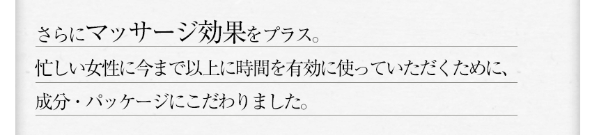 さらにマッサージ効果をプラス。忙しい女性に今まで以上に時間を有効に使っていただくために、成分・パッケージにこだわりました。