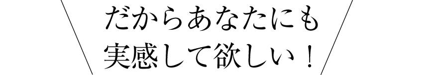 だからあなたにも実感して欲しい！