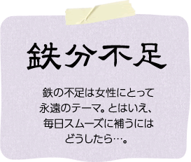 鉄分不足「鉄の不足は女性にとって永遠のテーマ。とはいえ、毎日スムーズに補うにはどうしたら・・・。」