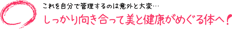 これを自分で管理するのは意外と大変・・・しっかり向き合って美と健康がめぐる体へ!