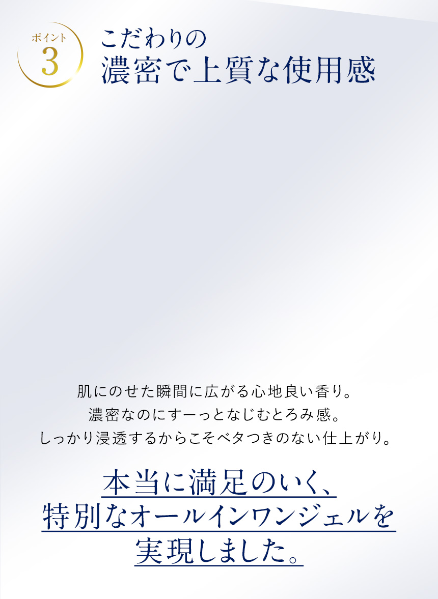 ポイント3.こだわりの濃厚で上質な使用感。肌にのせた瞬間に広がる心地良い香り。濃密なのにすーっとなじむとろみ感。しっかり浸透するからこそベタつきのない仕上がり。本当に満足のいく、特別なオールインワンジェルを実現しました。