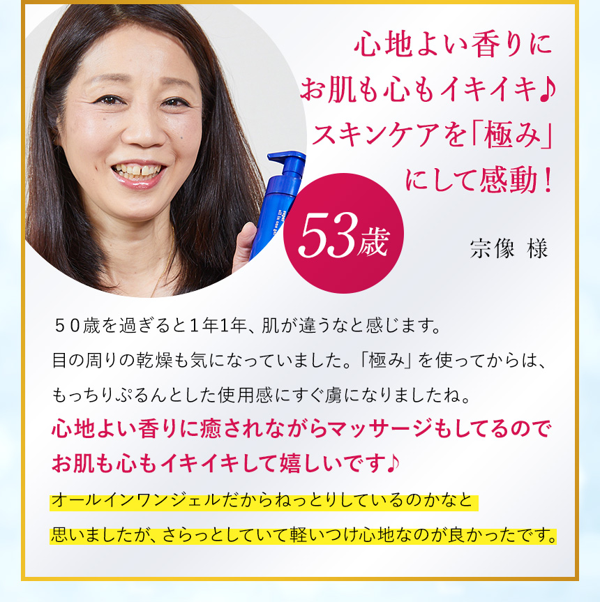 スーッと肌になじむ使い心地に感激！すごく高保湿だからスキンケアは「極み」1本で十分（53歳/宗像様）「50歳を過ぎると1年1年、肌が違って感じます。目の周りの感想も気になりますね。でも「極み」を使ったら、とっても保湿を実感できたんですよね。はじめて肌に塗ったとき、角質層にスーッと入っていく感覚があって、感激してしまいました！オールインワンジェルだからねっとりしているのかなと思いましたが、さらっとしていて軽いつけ心地なのが良かったです。」