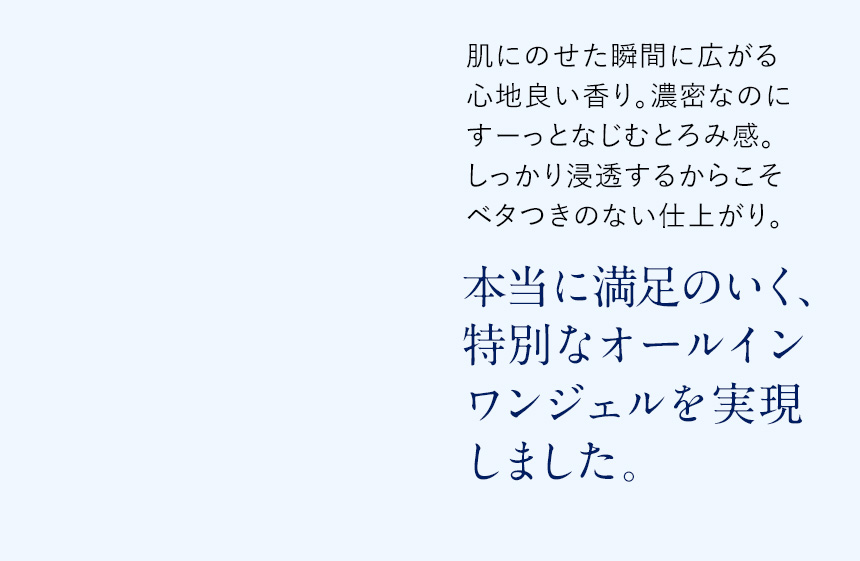 肌にのせた瞬間に広がる心地良い香り。濃密なのにすーっとなじむとろみ感。しっかり浸透するからこそベタつきのない仕上がり。本当に満足いく、特別なオールインワンジェルを実現しました。