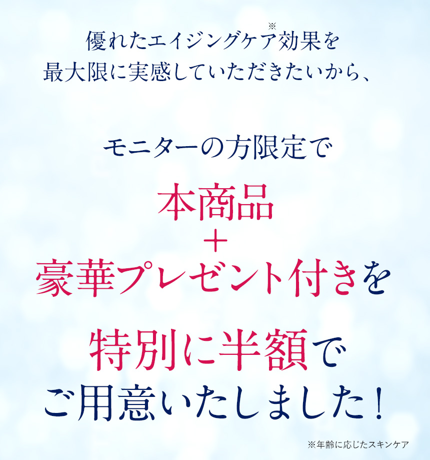 優れたエイジングケア(*)効果を最大限に実感していただきたいから、モニターの方限定で本商品＋豪華プレゼント付きを特別に半額でご用意いたしました！※年齢に応じたスキンケア