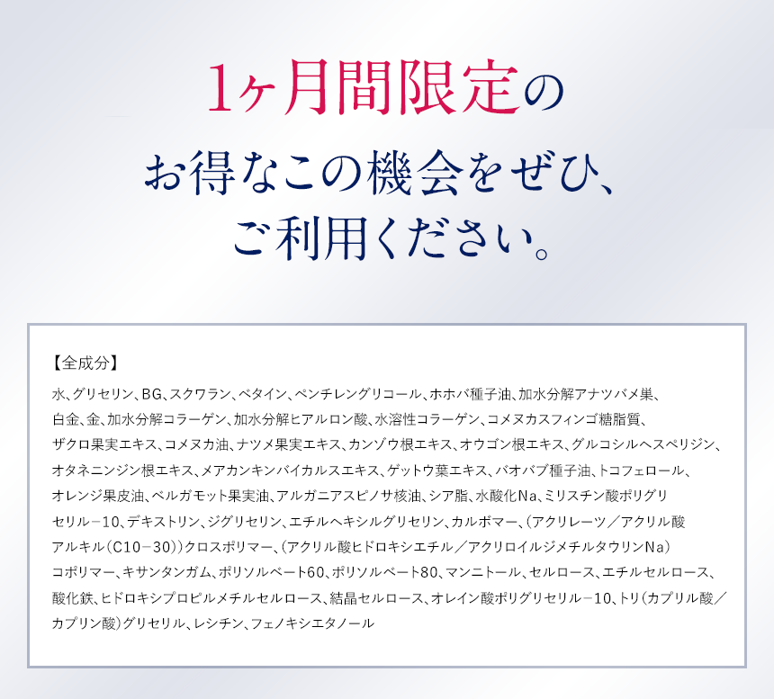 1か月限定のお得なこの機会にぜひ、ご利用ください。【全成分】水、グリセリン、ＢＧ、スクワラン、ベタイン、ペンチレングリコール、ホホバ種子油、加水分解アナツバメ巣、白金、金、加水分解コラーゲン、加水分解ヒアルロン酸、水溶性コラーゲン、コメヌカスフィンゴ糖脂質、ザクロ果実エキス、コメヌカ油、ナツメ果実エキス、カンゾウ根エキス、オウゴン根エキス、グルコシルヘスペリジン、オタネニンジン根エキス、メアカンキンバイカルスエキス、ゲットウ葉エキス、バオバブ種子油、トコフェロール、オレンジ果皮油、ベルガモット果実油、アルガニアスピノサ核油、シア脂、水酸化Ｎａ、ミリスチン酸ポリグリセリル?１０、デキストリン、ジグリセリン、エチルヘキシルグリセリン、カルボマー、（アクリレーツ／アクリル酸アルキル（Ｃ１０?３０））クロスポリマー、（アクリル酸ヒドロキシエチル／アクリロイルジメチルタウリンＮａ）コポリマー、キサンタンガム、ポリソルベート６０、ポリソルベート８０、マンニトール、セルロース、エチルセルロース、酸化鉄、ヒドロキシプロピルメチルセルロース、結晶セルロース、オレイン酸ポリグリセリル?１０、トリ（カプリル酸／カプリン酸）グリセリル、レシチン、フェノキシエタノール 