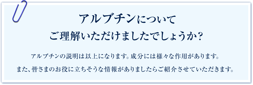 アルブチンについてご理解いただけましたでしょうか？「アルブチンの説明は以上になります。成分には様々な作用があります。また、皆さまのお役に立ちそうな情報がありましたらご紹介させていただきます。」