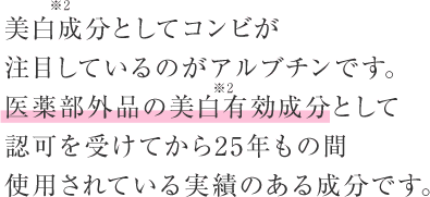 美白(*2)成分としてコンビが 注目しているのがアルブチンです。医薬部外品の美白(*2)有効成分として認可を受けてから25年もの間使用されている実績のある成分です。
