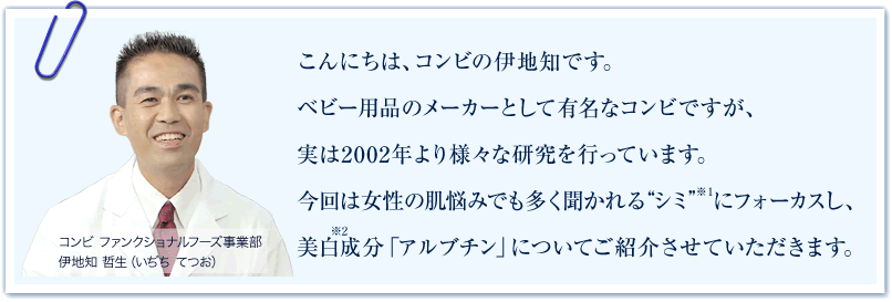 ベビー用品のメーカーとして有名なコンビですが、実は2002年より様々な研究を行っています。今回は女性の肌悩みでも多く聞かれる”シミ”(*1)にフォーカスし、美白成分「アルブチン」についてご紹介させていただきます。