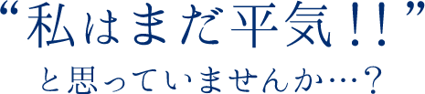 私はまだ平気！！と思っていませんか
