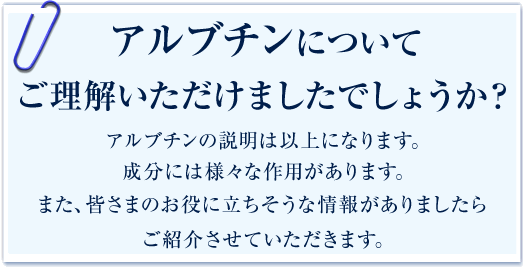 アルブチンについてご理解いただけましたでしょうか？「アルブチンの説明は以上になります。成分には様々な作用があります。また、皆さまのお役に立ちそうな情報がありましたらご紹介させていただきます。」
