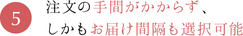 5.注文の手間がかからず、しかもお届け間隔も選択可能