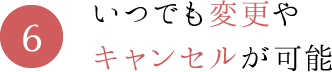 6.いつでも変更やキャンセルが可能