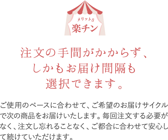 楽チン。ご使用のペースに合わせて、ご希望のお届けサイクルで次の商品をお届けいたします。毎回注文する必要がなく、注文し忘れることなく、ご都合に合わせて安心して続けられます。