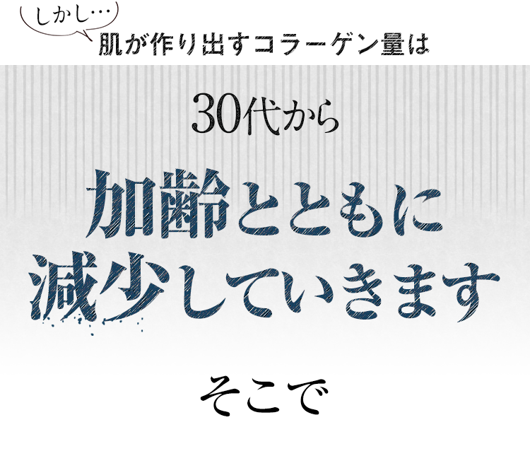 しかし…肌が作り出すコラーゲン量は30代から加齢とともに減少していきます そこで