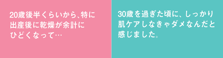 20歳後半くらいから、特に出産後に乾燥が余計にひどくなって… 30歳を過ぎた頃に、しっかり肌ケアしなきゃダメなんだと感じました。